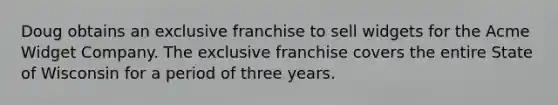 Doug obtains an exclusive franchise to sell widgets for the Acme Widget Company. The exclusive franchise covers the entire State of Wisconsin for a period of three years.