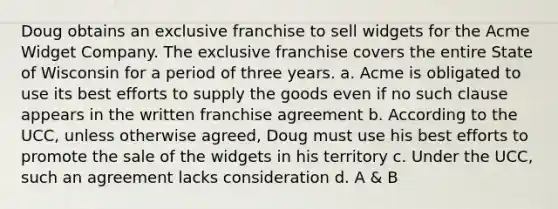 Doug obtains an exclusive franchise to sell widgets for the Acme Widget Company. The exclusive franchise covers the entire State of Wisconsin for a period of three years. a. Acme is obligated to use its best efforts to supply the goods even if no such clause appears in the written franchise agreement b. According to the UCC, unless otherwise agreed, Doug must use his best efforts to promote the sale of the widgets in his territory c. Under the UCC, such an agreement lacks consideration d. A & B