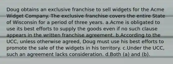 Doug obtains an exclusive franchise to sell widgets for the Acme Widget Company. The exclusive franchise covers the entire State of Wisconsin for a period of three years. a.Acme is obligated to use its best efforts to supply the goods even if no such clause appears in the written franchise agreement. b.According to the UCC, unless otherwise agreed, Doug must use his best efforts to promote the sale of the widgets in his territory. c.Under the UCC, such an agreement lacks consideration. d.Both (a) and (b).