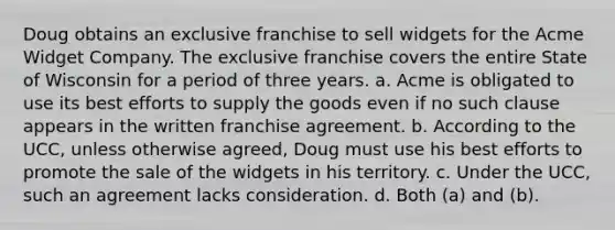 Doug obtains an exclusive franchise to sell widgets for the Acme Widget Company. The exclusive franchise covers the entire State of Wisconsin for a period of three years. a. Acme is obligated to use its best efforts to supply the goods even if no such clause appears in the written franchise agreement. b. According to the UCC, unless otherwise agreed, Doug must use his best efforts to promote the sale of the widgets in his territory. c. Under the UCC, such an agreement lacks consideration. d. Both (a) and (b).