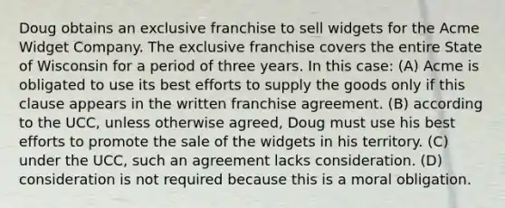 Doug obtains an exclusive franchise to sell widgets for the Acme Widget Company. The exclusive franchise covers the entire State of Wisconsin for a period of three years. In this case: (A) Acme is obligated to use its best efforts to supply the goods only if this clause appears in the written franchise agreement. (B) according to the UCC, unless otherwise agreed, Doug must use his best efforts to promote the sale of the widgets in his territory. (C) under the UCC, such an agreement lacks consideration. (D) consideration is not required because this is a moral obligation.