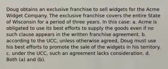 Doug obtains an exclusive franchise to sell widgets for the Acme Widget Company. The exclusive franchise covers the entire State of Wisconsin for a period of three years. In this case: a. Acme is obligated to use its best efforts to supply the goods even if no such clause appears in the written franchise agreement. b. according to the UCC, unless otherwise agreed, Doug must use his best efforts to promote the sale of the widgets in his territory. c. under the UCC, such an agreement lacks consideration. d. Both (a) and (b).