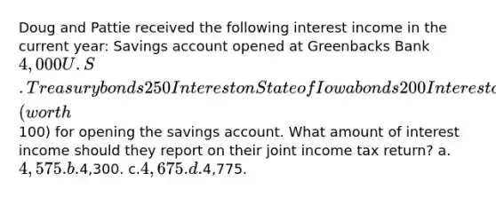 Doug and Pattie received the following interest income in the current year: Savings account opened at Greenbacks Bank4,000 U.S.Treasury bonds250 Interest on State of Iowa bonds200 Interest on Federal tax refund150 Interest on state income tax refund75 Greenbacks Bank also gave Doug and Pattie a cellular phone (worth100) for opening the savings account. What amount of interest income should they report on their joint income tax return? a.4,575. b.4,300. c.4,675. d.4,775.