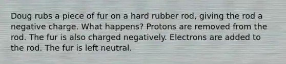 Doug rubs a piece of fur on a hard rubber rod, giving the rod a negative charge. What happens? Protons are removed from the rod. The fur is also charged negatively. Electrons are added to the rod. The fur is left neutral.