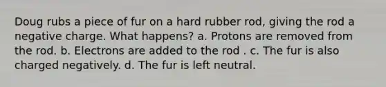 Doug rubs a piece of fur on a hard rubber rod, giving the rod a negative charge. What happens? a. Protons are removed from the rod. b. Electrons are added to the rod . c. The fur is also charged negatively. d. The fur is left neutral.