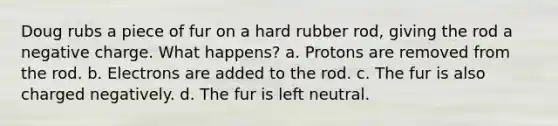 Doug rubs a piece of fur on a hard rubber rod, giving the rod a negative charge. What happens? a. Protons are removed from the rod. b. Electrons are added to the rod. c. The fur is also charged negatively. d. The fur is left neutral.