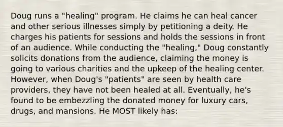 Doug runs a "healing" program. He claims he can heal cancer and other serious illnesses simply by petitioning a deity. He charges his patients for sessions and holds the sessions in front of an audience. While conducting the "healing," Doug constantly solicits donations from the audience, claiming the money is going to various charities and the upkeep of the healing center. However, when Doug's "patients" are seen by health care providers, they have not been healed at all. Eventually, he's found to be embezzling the donated money for luxury cars, drugs, and mansions. He MOST likely has: