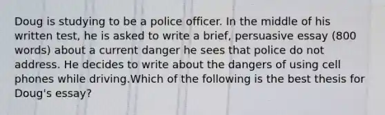 Doug is studying to be a police officer. In the middle of his written test, he is asked to write a brief, persuasive essay (800 words) about a current danger he sees that police do not address. He decides to write about the dangers of using cell phones while driving.Which of the following is the best thesis for Doug's essay?