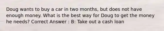 Doug wants to buy a car in two months, but does not have enough money. What is the best way for Doug to get the money he needs? Correct Answer : B: Take out a cash loan