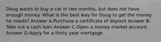 Doug wants to buy a car in two months, but does not have enough money. What is the best way for Doug to get the money he needs? Answer A-Purchase a certificate of deposit Answer B-Take out a cash loan Answer C-Open a money market account Answer D-Apply for a thirty year mortgage