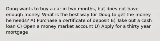 Doug wants to buy a car in two months, but does not have enough money. What is the best way for Doug to get the money he needs? A) Purchase a certificate of deposit B) Take out a cash loan C) Open a money market account D) Apply for a thirty year mortgage