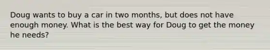 Doug wants to buy a car in two months, but does not have enough money. What is the best way for Doug to get the money he needs?