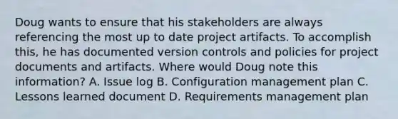 Doug wants to ensure that his stakeholders are always referencing the most up to date project artifacts. To accomplish this, he has documented version controls and policies for project documents and artifacts. Where would Doug note this information? A. Issue log B. Configuration management plan C. Lessons learned document D. Requirements management plan