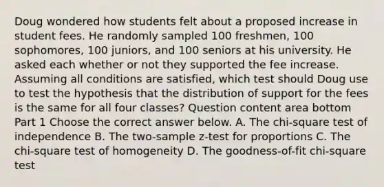 Doug wondered how students felt about a proposed increase in student fees. He randomly sampled 100​ freshmen, 100​ sophomores, 100​ juniors, and 100 seniors at his university. He asked each whether or not they supported the fee increase. Assuming all conditions are​ satisfied, which test should Doug use to test the hypothesis that the distribution of support for the fees is the same for all four​ classes? Question content area bottom Part 1 Choose the correct answer below. A. The​ chi-square test of independence B. The​ two-sample z-test for proportions C. The​ chi-square test of homogeneity D. The​ goodness-of-fit chi-square test