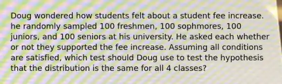 Doug wondered how students felt about a student fee increase. he randomly sampled 100 freshmen, 100 sophmores, 100 juniors, and 100 seniors at his university. He asked each whether or not they supported the fee increase. Assuming all conditions are satisfied, which test should Doug use to test the hypothesis that the distribution is the same for all 4 classes?