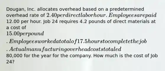 Dougan, Inc. allocates overhead based on a predetermined overhead rate of 2.40 per direct labor hour. Employees are paid12.00 per hour. Job 24 requires 4.2 pounds of direct materials at a cost of 15.00 per pound. Employees worked a total of 17.5 hours to complete the job. Actual manufacturing overhead costs totaled80,000 for the year for the company. How much is the cost of Job 24?