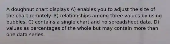 A doughnut chart displays A) enables you to adjust the size of the chart remotely. B) relationships among three values by using bubbles. C) contains a single chart and no spreadsheet data. D) values as percentages of the whole but may contain <a href='https://www.questionai.com/knowledge/keWHlEPx42-more-than' class='anchor-knowledge'>more than</a> one data series.