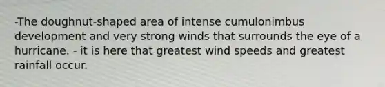 -The doughnut-shaped area of intense cumulonimbus development and very strong winds that surrounds the eye of a hurricane. - it is here that greatest wind speeds and greatest rainfall occur.