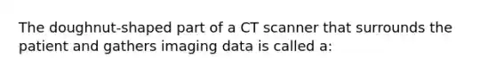 The doughnut-shaped part of a CT scanner that surrounds the patient and gathers imaging data is called a: