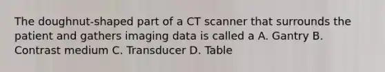 The doughnut-shaped part of a CT scanner that surrounds the patient and gathers imaging data is called a A. Gantry B. Contrast medium C. Transducer D. Table