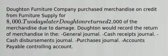 Doughton Furniture Company purchased merchandise on credit from Furniture Supply for 8,000. Two days later Doughton returned2,000 of the merchandise due to damage. Doughton would record the return of merchandise in the: -General journal. -Cash receipts journal. -Cash disbursements journal. -Purchases journal. -<a href='https://www.questionai.com/knowledge/kWc3IVgYEK-accounts-payable' class='anchor-knowledge'>accounts payable</a> controlling account.