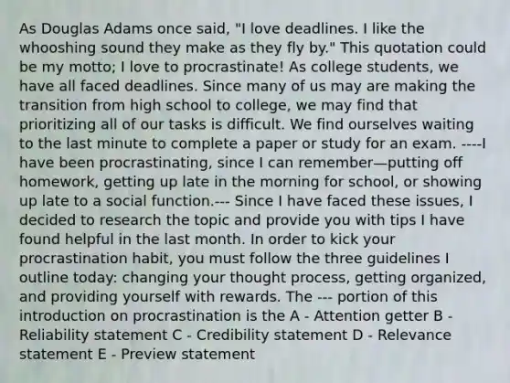 As Douglas Adams once said, "I love deadlines. I like the whooshing sound they make as they fly by." This quotation could be my motto; I love to procrastinate! As college students, we have all faced deadlines. Since many of us may are making the transition from high school to college, we may find that prioritizing all of our tasks is difficult. We find ourselves waiting to the last minute to complete a paper or study for an exam. ----I have been procrastinating, since I can remember—putting off homework, getting up late in the morning for school, or showing up late to a social function.--- Since I have faced these issues, I decided to research the topic and provide you with tips I have found helpful in the last month. In order to kick your procrastination habit, you must follow the three guidelines I outline today: changing your thought process, getting organized, and providing yourself with rewards. The --- portion of this introduction on procrastination is the A - Attention getter B - Reliability statement C - Credibility statement D - Relevance statement E - Preview statement