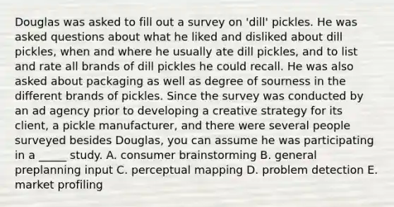 Douglas was asked to fill out a survey on 'dill' pickles. He was asked questions about what he liked and disliked about dill pickles, when and where he usually ate dill pickles, and to list and rate all brands of dill pickles he could recall. He was also asked about packaging as well as degree of sourness in the different brands of pickles. Since the survey was conducted by an ad agency prior to developing a creative strategy for its client, a pickle manufacturer, and there were several people surveyed besides Douglas, you can assume he was participating in a _____ study. A. consumer brainstorming B. general preplanning input C. perceptual mapping D. problem detection E. market profiling