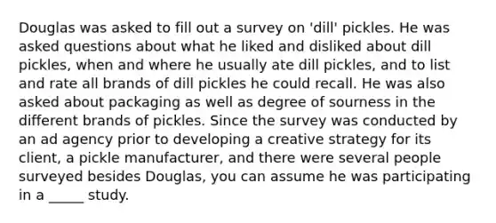 Douglas was asked to fill out a survey on 'dill' pickles. He was asked questions about what he liked and disliked about dill pickles, when and where he usually ate dill pickles, and to list and rate all brands of dill pickles he could recall. He was also asked about packaging as well as degree of sourness in the different brands of pickles. Since the survey was conducted by an ad agency prior to developing a creative strategy for its client, a pickle manufacturer, and there were several people surveyed besides Douglas, you can assume he was participating in a _____ study.