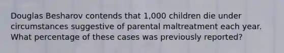 Douglas Besharov contends that 1,000 children die under circumstances suggestive of parental maltreatment each year. What percentage of these cases was previously reported?