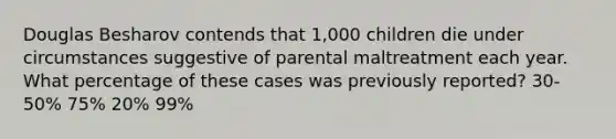 Douglas Besharov contends that 1,000 children die under circumstances suggestive of parental maltreatment each year. What percentage of these cases was previously reported? 30-50% 75% 20% 99%