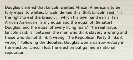 Douglas claimed that Lincoln wanted African Americans to be fully equal to whites. Lincoln denied this. Still, Lincoln said, "in the right to eat the bread . . . which his own hand earns, [an African American] is my equal and the equal of [Senator] Douglas, and the equal of every living man." The real issue, Lincoln said, is "between the men who think slavery a wrong and those who do not think it wrong. The Republican Party thinks it wrong." Following the debates, Douglas won a narrow victory in the election. Lincoln lost the election but gained a national reputation.