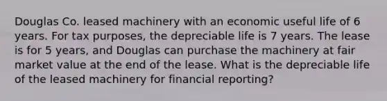 Douglas Co. leased machinery with an economic useful life of 6 years. For tax purposes, the depreciable life is 7 years. The lease is for 5 years, and Douglas can purchase the machinery at fair market value at the end of the lease. What is the depreciable life of the leased machinery for financial reporting?