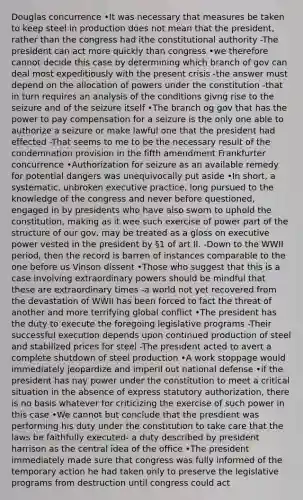 Douglas concurrence •It was necessary that measures be taken to keep steel in production does not mean that the president, rather than the congress had ithe constitutional authority -The president can act more quickly than congress •we therefore cannot decide this case by determining which branch of gov can deal most expeditiously with the present crisis -the answer must depend on the allocation of powers under the constitution -that in turn requires an analysis of the conditions givng rise to the seizure and of the seizure itself •The branch og gov that has the power to pay compensation for a seizure is the only one able to authorize a seizure or make lawful one that the president had effected -That seems to me to be the necessary result of the condemnation provision in the fifth amendment Frankfurter concurrence •Authorization for seizure as an available remedy for potential dangers was unequivocally put aside •In short, a systematic, unbroken executive practice, long pursued to the knowledge of the congress and never before questioned, engaged in by presidents who have also sworn to uphold the constitution, making as it wee such exercise of power part of the structure of our gov, may be treated as a gloss on executive power vested in the president by §1 of art II. -Down to the WWII period, then the record is barren of instances comparable to the one before us Vinson dissent •Those who suggest that this is a case involving extraordinary powers should be mindful that these are extraordinary times -a world not yet recovered from the devastation of WWII has been forced to fact the threat of another and more terrifying global conflict •The president has the duty to execute the foregoing legislative programs -Their successful execution depends upon continued production of steel and stabilized prices for steel -The president acted to avert a complete shutdown of steel production •A work stoppage would immediately jeopardize and imperil out national defense •if the president has nay power under the constitution to meet a critical situation in the absence of express statutory authorization, there is no basis whatever for criticizing the exercise of such power in this case •We cannot but conclude that the presdient was performing his duty under the constitution to take care that the laws be faithfully executed- a duty described by president harrison as the central idea of the office •The president immediately made sure that congress was fully informed of the temporary action he had taken only to preserve the legislative programs from destruction until congress could act