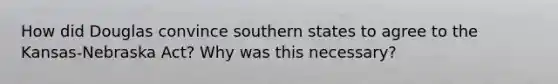 How did Douglas convince southern states to agree to the Kansas-Nebraska Act? Why was this necessary?