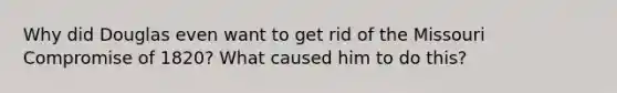 Why did Douglas even want to get rid of the Missouri Compromise of 1820? What caused him to do this?