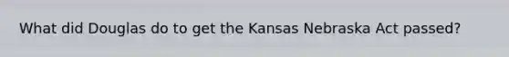 What did Douglas do to get the Kansas Nebraska Act passed?