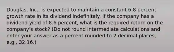 Douglas, Inc., is expected to maintain a constant 6.8 percent growth rate in its dividend indefinitely. If the company has a dividend yield of 8.6 percent, what is the required return on the company's stock? (Do not round intermediate calculations and enter your answer as a percent rounded to 2 decimal places, e.g., 32.16.)