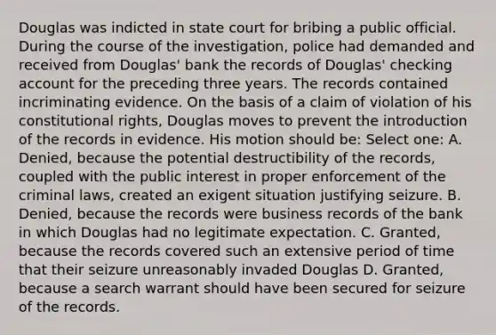 Douglas was indicted in state court for bribing a public official. During the course of the investigation, police had demanded and received from Douglas' bank the records of Douglas' checking account for the preceding three years. The records contained incriminating evidence. On the basis of a claim of violation of his constitutional rights, Douglas moves to prevent the introduction of the records in evidence. His motion should be: Select one: A. Denied, because the potential destructibility of the records, coupled with the public interest in proper enforcement of the criminal laws, created an exigent situation justifying seizure. B. Denied, because the records were business records of the bank in which Douglas had no legitimate expectation. C. Granted, because the records covered such an extensive period of time that their seizure unreasonably invaded Douglas D. Granted, because a search warrant should have been secured for seizure of the records.