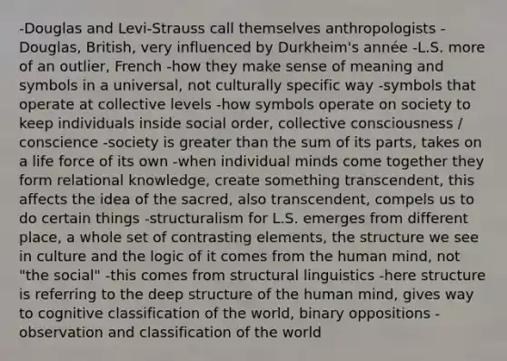 -Douglas and Levi-Strauss call themselves anthropologists -Douglas, British, very influenced by Durkheim's année -L.S. more of an outlier, French -how they make sense of meaning and symbols in a universal, not culturally specific way -symbols that operate at collective levels -how symbols operate on society to keep individuals inside social order, collective consciousness / conscience -society is greater than the sum of its parts, takes on a life force of its own -when individual minds come together they form relational knowledge, create something transcendent, this affects the idea of the sacred, also transcendent, compels us to do certain things -structuralism for L.S. emerges from different place, a whole set of contrasting elements, the structure we see in culture and the logic of it comes from the human mind, not "the social" -this comes from structural linguistics -here structure is referring to the deep structure of the human mind, gives way to cognitive classification of the world, binary oppositions -observation and classification of the world