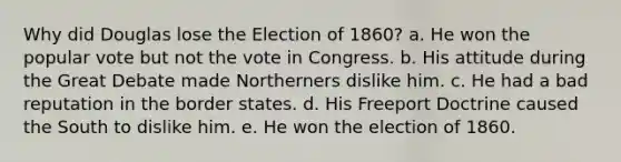 Why did Douglas lose the Election of 1860? a. He won the popular vote but not the vote in Congress. b. His attitude during the Great Debate made Northerners dislike him. c. He had a bad reputation in the border states. d. His Freeport Doctrine caused the South to dislike him. e. He won the election of 1860.