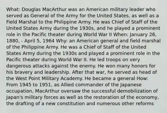 What: Douglas MacArthur was an American military leader who served as General of the Army for the United States, as well as a Field Marshal to the Philippine Army. He was Chief of Staff of the United States Army during the 1930s, and he played a prominent role in the Pacific theater during World War II When: January 26, 1880, - April 5, 1964 Why: an American general and field marshal of the Philippine Army. He was a Chief of Staff of the United States Army during the 1930s and played a prominent role in the Pacific theater during World War II. He led troops on very dangerous attacks against the enemy. He won many honors for his bravery and leadership. After that war, he served as head of the West Point Military Academy. He became a general How: From 1945 to 1951, as Allied commander of the Japanese occupation, MacArthur oversaw the successful demobilization of Japan's military forces as well as the restoration of the economy, the drafting of a new constitution and numerous other reforms