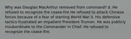 Why was Douglas MacArthur removed from command? d. He refused to recognize the cease-fire He refused to attack Chinese forces because of a fear of starting World War II. His defensive tactics frustrated an impatient <a href='https://www.questionai.com/knowledge/kPXG9eewQQ-president-truman' class='anchor-knowledge'>president truman</a>. He was publicly insubordinate to the Commander in Chief. He refused to recognize the cease-fire.