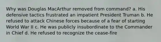 Why was Douglas MacArthur removed from command? a. His defensive tactics frustrated an impatient President Truman b. He refused to attack Chinese forces because of a fear of starting World War II c. He was publicly insubordinate to the Commander in Chief d. He refused to recognize the cease-fire