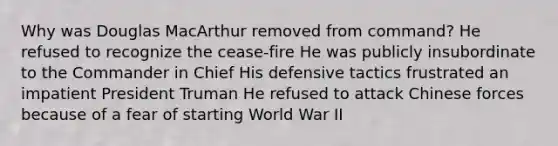 Why was Douglas MacArthur removed from command? He refused to recognize the cease-fire He was publicly insubordinate to the Commander in Chief His defensive tactics frustrated an impatient President Truman He refused to attack Chinese forces because of a fear of starting World War II