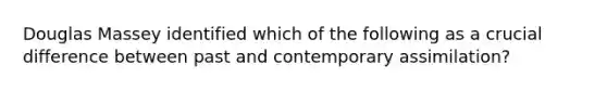 Douglas Massey identified which of the following as a crucial difference between past and contemporary assimilation?