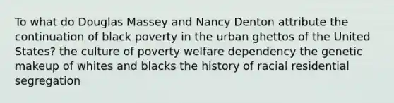 To what do Douglas Massey and Nancy Denton attribute the continuation of black poverty in the urban ghettos of the United States? the culture of poverty welfare dependency the genetic makeup of whites and blacks the history of racial residential segregation