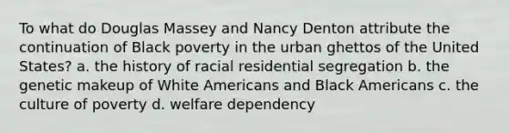 To what do Douglas Massey and Nancy Denton attribute the continuation of Black poverty in the urban ghettos of the United States? a. the history of racial residential segregation b. the genetic makeup of White Americans and Black Americans c. the culture of poverty d. welfare dependency