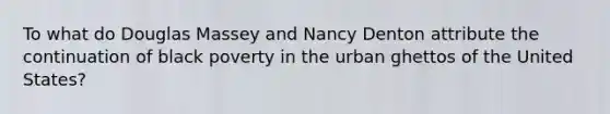 To what do Douglas Massey and Nancy Denton attribute the continuation of black poverty in the urban ghettos of the United States?