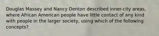 Douglas Massey and Nancy Denton described inner-city areas, where African American people have little contact of any kind with people in the larger society, using which of the following concepts?