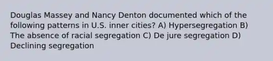 Douglas Massey and Nancy Denton documented which of the following patterns in U.S. inner cities? A) Hypersegregation B) The absence of racial segregation C) De jure segregation D) Declining segregation